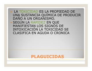 PLAGUICIDASPLAGUICIDAS
 LA TOXICIDAD ES LA PROPIEDAD DE
UNA SUSTANCIA QUÍMICA DE PRODUCIR
DAÑO A UN ORGANISMO.
 SEGÚN LA RAPIDEZ EN QUE
MANIFIESTAN LOS SIGNOS DE
INTOXICACIÓN LA TOXICIDAD SE
CLASIFICA EN AGUDA O CRONICA
 