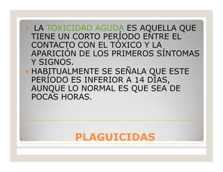 PLAGUICIDASPLAGUICIDAS
 LA TOXICIDAD AGUDA ES AQUELLA QUE
TIENE UN CORTO PERÍODO ENTRE EL
CONTACTO CON EL TÓXICO Y LA
APARICIÓN DE LOS PRIMEROS SÍNTOMAS
Y SIGNOS.
 HABITUALMENTE SE SEÑALA QUE ESTE
PERÍODO ES INFERIOR A 14 DÍAS,
AUNQUE LO NORMAL ES QUE SEA DE
POCAS HORAS.
 
