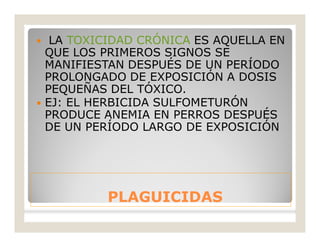 PLAGUICIDASPLAGUICIDAS
 LA TOXICIDAD CRÓNICA ES AQUELLA EN
QUE LOS PRIMEROS SIGNOS SE
MANIFIESTAN DESPUÉS DE UN PERÍODO
PROLONGADO DE EXPOSICIÓN A DOSIS
PEQUEÑAS DEL TÓXICO.
 EJ: EL HERBICIDA SULFOMETURÓN
PRODUCE ANEMIA EN PERROS DESPUÉS
DE UN PERÍODO LARGO DE EXPOSICIÓN
 