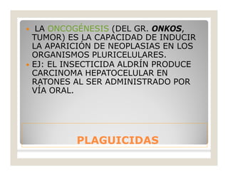 PLAGUICIDASPLAGUICIDAS
 LA ONCOGÉNESIS (DEL GR. ONKOS,
TUMOR) ES LA CAPACIDAD DE INDUCIR
LA APARICIÓN DE NEOPLASIAS EN LOS
ORGANISMOS PLURICELULARES.
 EJ: EL INSECTICIDA ALDRÍN PRODUCE
CARCINOMA HEPATOCELULAR EN
RATONES AL SER ADMINISTRADO POR
VÍA ORAL.
 