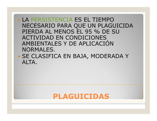 PLAGUICIDASPLAGUICIDAS
 LA PERSISTENCIA ES EL TIEMPO
NECESARIO PARA QUE UN PLAGUICIDA
PIERDA AL MENOS EL 95 % DE SU
ACTIVIDAD EN CONDICIONES
AMBIENTALES Y DE APLICACIÓN
NORMALES.
 SE CLASIFICA EN BAJA, MODERADA Y
ALTA.
 