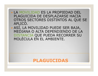PLAGUICIDASPLAGUICIDAS
 LA MOVILIDAD ES LA PROPIEDAD DEL
PLAGUICIDA DE DESPLAZARSE HACIA
OTROS SECTORES DISTINTOS AL QUE SE
APLICÓ.
 ASÍ, LA MOVILIDAD PUEDE SER BAJA,
MEDIANA O ALTA DEPENDIENDO DE LA
DISTANCIA QUE PUEDA RECORRER SU
MOLÉCULA EN EL AMBIENTE.
 