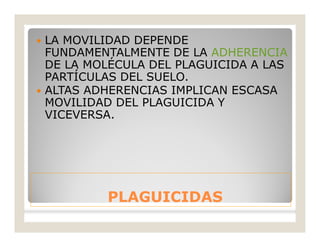 PLAGUICIDASPLAGUICIDAS
 LA MOVILIDAD DEPENDE
FUNDAMENTALMENTE DE LA ADHERENCIA
DE LA MOLÉCULA DEL PLAGUICIDA A LAS
PARTÍCULAS DEL SUELO.
 ALTAS ADHERENCIAS IMPLICAN ESCASA
MOVILIDAD DEL PLAGUICIDA Y
VICEVERSA.
 