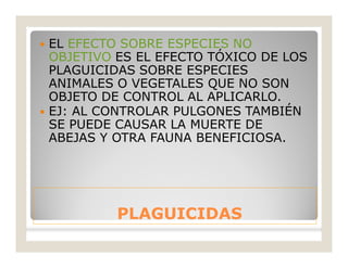 PLAGUICIDASPLAGUICIDAS
 EL EFECTO SOBRE ESPECIES NO
OBJETIVO ES EL EFECTO TÓXICO DE LOS
PLAGUICIDAS SOBRE ESPECIES
ANIMALES O VEGETALES QUE NO SON
OBJETO DE CONTROL AL APLICARLO.
 EJ: AL CONTROLAR PULGONES TAMBIÉN
SE PUEDE CAUSAR LA MUERTE DE
ABEJAS Y OTRA FAUNA BENEFICIOSA.
 