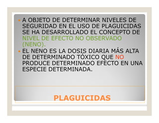 PLAGUICIDASPLAGUICIDAS
 A OBJETO DE DETERMINAR NIVELES DE
SEGURIDAD EN EL USO DE PLAGUICIDAS
SE HA DESARROLLADO EL CONCEPTO DE
NIVEL DE EFECTO NO OBSERVADO
(NENO).
 EL NENO ES LA DOSIS DIARIA MÁS ALTA
DE DETERMINADO TÓXICO QUE NO
PRODUCE DETERMINADO EFECTO EN UNA
ESPECIE DETERMINADA.
 