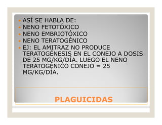 PLAGUICIDASPLAGUICIDAS
 ASÍ SE HABLA DE:
 NENO FETOTÓXICO
 NENO EMBRIOTÓXICO
 NENO TERATOGÉNICO
 EJ: EL AMITRAZ NO PRODUCE
TERATOGÉNESIS EN EL CONEJO A DOSIS
DE 25 MG/KG/DÍA. LUEGO EL NENO
TERATOGÉNICO CONEJO = 25
MG/KG/DÍA.
 