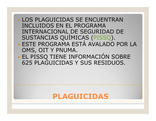 PLAGUICIDASPLAGUICIDAS
 LOS PLAGUICIDAS SE ENCUENTRAN
INCLUIDOS EN EL PROGRAMA
INTERNACIONAL DE SEGURIDAD DE
SUSTANCIAS QUÍMICAS (PISSQ).
 ESTE PROGRAMA ESTÁ AVALADO POR LA
OMS, OIT Y PNUMA.
 EL PISSQ TIENE INFORMACIÓN SOBRE
625 PLAGUICIDAS Y SUS RESIDUOS.
 