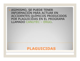 PLAGUICIDASPLAGUICIDAS
 ASIMISMO, SE PUEDE TENER
INFORMACIÓN PARA ACTUAR EN
ACCIDENTES QUÍMICOS PRODUCIDOS
POR PLAGUICIDAS EN EL PROGRAMA
LLAMADO CANUTEC – ERGO.
 