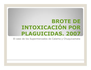 BROTE DEBROTE DE
INTOXICACIÓN PORINTOXICACIÓN POR
PLAGUICIDAS. 2007PLAGUICIDAS. 2007
El caso de los Supermercados de Calama y Chuquicamata
 