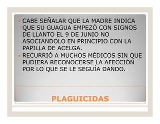 PLAGUICIDASPLAGUICIDAS
 CABE SEÑALAR QUE LA MADRE INDICA
QUE SU GUAGUA EMPEZÓ CON SIGNOS
DE LLANTO EL 9 DE JUNIO NO
ASOCIANDOLO EN PRINCIPIO CON LA
PAPILLA DE ACELGA.
 RECURRIÓ A MUCHOS MÉDICOS SIN QUE
PUDIERA RECONOCERSE LA AFECCIÓN
POR LO QUE SE LE SEGUÍA DANDO.
 