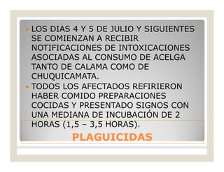 PLAGUICIDASPLAGUICIDAS
 LOS DIAS 4 Y 5 DE JULIO Y SIGUIENTES
SE COMIENZAN A RECIBIR
NOTIFICACIONES DE INTOXICACIONES
ASOCIADAS AL CONSUMO DE ACELGA
TANTO DE CALAMA COMO DE
CHUQUICAMATA.
 TODOS LOS AFECTADOS REFIRIERON
HABER COMIDO PREPARACIONES
COCIDAS Y PRESENTADO SIGNOS CON
UNA MEDIANA DE INCUBACIÓN DE 2
HORAS (1,5 – 3,5 HORAS).
 