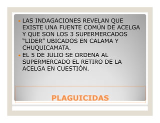 PLAGUICIDASPLAGUICIDAS
 LAS INDAGACIONES REVELAN QUE
EXISTE UNA FUENTE COMÚN DE ACELGA
Y QUE SON LOS 3 SUPERMERCADOS
“LIDER” UBICADOS EN CALAMA Y
CHUQUICAMATA.
 EL 5 DE JULIO SE ORDENA AL
SUPERMERCADO EL RETIRO DE LA
ACELGA EN CUESTIÓN.
 