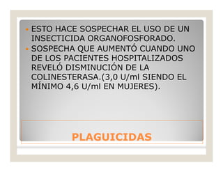 PLAGUICIDASPLAGUICIDAS
 ESTO HACE SOSPECHAR EL USO DE UN
INSECTICIDA ORGANOFOSFORADO.
 SOSPECHA QUE AUMENTÓ CUANDO UNO
DE LOS PACIENTES HOSPITALIZADOS
REVELÓ DISMINUCIÓN DE LA
COLINESTERASA.(3,0 U/ml SIENDO EL
MÍNIMO 4,6 U/ml EN MUJERES).
 