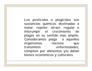 71
Los pesticidas o plagicidas son
sustancias quimicas destinadas a
matar, repeler, atraer, regular o
interumpir el crecimiento de
plagas en su sentido mas amplio.
Consideramos plaga a aquellos
organismos nocivos que
transmiten enfermedades,
compiten por alimentos y/o dañan
bienes económicos y culturales.
 