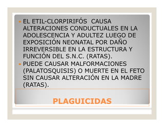 PLAGUICIDASPLAGUICIDAS
 EL ETIL-CLORPIRIFÓS CAUSA
ALTERACIONES CONDUCTUALES EN LA
ADOLESCENCIA Y ADULTEZ LUEGO DE
EXPOSICIÓN NEONATAL POR DAÑO
IRREVERSIBLE EN LA ESTRUCTURA Y
FUNCIÓN DEL S.N.C. (RATAS).
 PUEDE CAUSAR MALFORMACIONES
(PALATOSQUISIS) O MUERTE EN EL FETO
SIN CAUSAR ALTERACIÓN EN LA MADRE
(RATAS).
 