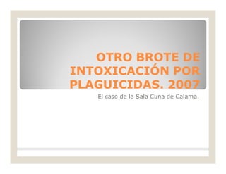 OTRO BROTE DEOTRO BROTE DE
INTOXICACIÓN PORINTOXICACIÓN POR
PLAGUICIDAS. 2007PLAGUICIDAS. 2007
El caso de la Sala Cuna de Calama.
 