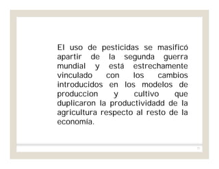 72
El uso de pesticidas se masificó
apartir de la segunda guerra
mundial y está estrechamente
vinculado con los cambios
introducidos en los modelos de
produccion y cultivo que
duplicaron la productividadd de la
agricultura respecto al resto de la
economía.
 