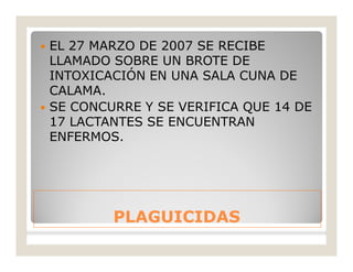 PLAGUICIDASPLAGUICIDAS
 EL 27 MARZO DE 2007 SE RECIBE
LLAMADO SOBRE UN BROTE DE
INTOXICACIÓN EN UNA SALA CUNA DE
CALAMA.
 SE CONCURRE Y SE VERIFICA QUE 14 DE
17 LACTANTES SE ENCUENTRAN
ENFERMOS.
 
