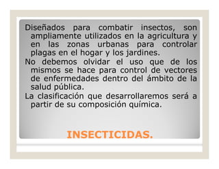 INSECTICIDAS.INSECTICIDAS.
Diseñados para combatir insectos, son
ampliamente utilizados en la agricultura y
en las zonas urbanas para controlar
plagas en el hogar y los jardines.
No debemos olvidar el uso que de los
mismos se hace para control de vectores
de enfermedades dentro del ámbito de la
salud pública.
La clasificación que desarrollaremos será a
partir de su composición química.
 