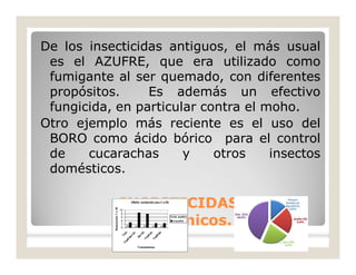 De los insecticidas antiguos, el más usual
es el AZUFRE, que era utilizado como
fumigante al ser quemado, con diferentes
propósitos. Es además un efectivo
fungicida, en particular contra el moho.
Otro ejemplo más reciente es el uso del
BORO como ácido bórico para el control
de cucarachas y otros insectos
domésticos.
INSECTICIDASINSECTICIDAS
Inorgánicos.Inorgánicos.
 
