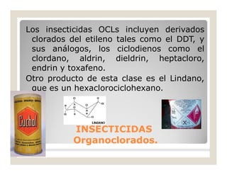 Los insecticidas OCLs incluyen derivados
clorados del etileno tales como el DDT, y
sus análogos, los ciclodienos como el
clordano, aldrin, dieldrin, heptacloro,
endrin y toxafeno.
Otro producto de esta clase es el Lindano,
que es un hexaclorociclohexano.
INSECTICIDASINSECTICIDAS
Organoclorados.Organoclorados.
 