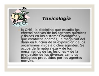 ToxicologíaToxicología
 la OMS, la disciplina que estudia los
efectos nocivos de los agentes químicos
y físicos en los sistemas biológicos y
que establece además, la magnitud del
daño en función de la exposición de los
organismos vivos a dichos agentes. Se
ocupa de la naturaleza y de los
mecanismos de las lesiones y de la
evaluación de los diversos cambios
biológicos producidos por los agentes
nocivos.
 