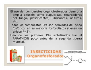 El uso de compuestos organofosforados tiene una
amplia difusión como plaguicidas, retardadores
del fuego, plastificantes, lubricantes, aditivos,
etc.
Todos los compuestos Ofs son derivados del ácido
fosfórico, en su mayoría fosforotiatos (tienen un
enlace P=S).
Uno de los primeros Ofs sintetizados fue el
PARATHIÓN poco antes de la segunda guerra
mundial.
INSECTICIDASINSECTICIDAS
Organofosforados.Organofosforados.
 