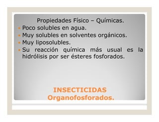 Propiedades Físico – Químicas.
 Poco solubles en agua.
 Muy solubles en solventes orgánicos.
 Muy liposolubles.
 Su reacción química más usual es la
hidrólisis por ser ésteres fosforados.
INSECTICIDASINSECTICIDAS
Organofosforados.Organofosforados.
 