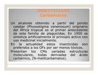 Un alcaloide obtenido a partir del poroto
calabar (Physostigma venenosum) originario
del África tropical es el primer antecedente
de esta familia de plaguicidas. En 1950 se
sintetiza artificialmente el principio activo con
uso medicinal inicialmente.
En la actualidad estos insecticidas son
preferidos a los OFs por ser menos tóxicos.
Presentan los CMs variadas estructuras
moleculares, todas derivadas del ácido
carbámico, (N-metilcarbamatos).
INSECTICIDASINSECTICIDAS
Carbamatos.Carbamatos.
 