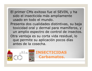 El primer CMs exitoso fue el SEVIN, y ha
sido el insecticida más ampliamente
usado en todo el mundo.
Presenta dos cualidades distintivas, su baja
toxicidad oral y dermal para mamíferos, y
un amplio espectro de control de insectos.
Otra ventaja es su corta vida residual, lo
que permite su aplicación pocos días
antes de la cosecha.
INSECTICIDASINSECTICIDAS
Carbamatos.Carbamatos.
 