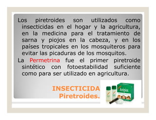 Los piretroides son utilizados como
insecticidas en el hogar y la agricultura,
en la medicina para el tratamiento de
sarna y piojos en la cabeza, y en los
países tropicales en los mosquiteros para
evitar las picaduras de los mosquitos.
La Permetrina fue el primer piretroide
sintético con fotoestabilidad suficiente
como para ser utilizado en agricultura.
INSECTICIDASINSECTICIDAS
Piretroides.Piretroides.
 