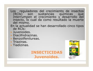 Los reguladores del crecimiento de insectos
(RCls) son sustancias químicas que
interrumpen el crecimiento y desarrollo del
insecto, lo cual da como resultado la muerte
del mismo.
En la actualidad se han desarrollado cinco tipos
de RCls:
 Juvenoides.
 Diacilhidrazinas.
 Benzoilfenilureas.
 Triazinas.
 Tiadizinas.
INSECTICIDASINSECTICIDAS
Juvenoides.Juvenoides.
 