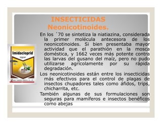 En los ´70 se sintetiza la niatiazina, considerada
la primer molécula antecesora de los
neonicotinoides. Si bien presentaba mayor
actividad que el parathión en la mosca
doméstica, y 1662 veces más potente contra
las larvas del gusano del maíz, pero no pudo
utilizarse agrícolamente por su rápida
degradación.
Los neonicotinoides están entre los insecticidas
más efectivos para el control de plagas de
insectos chupadores tales como áfidos, trips,
chicharrita, etc.
También algunas de sus formulaciones son
seguras para mamíferos e insectos benéficos
como abejas
INSECTICIDASINSECTICIDAS
Neonicotinoides.Neonicotinoides.
 