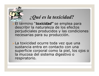 El término “toxicidad” se emplea para
describir la naturaleza de los efectos
perjudiciales producidos y las condiciones
necesarias para su producción.
La toxicidad ocurre toda vez que una
sustancia entra en contacto con una
superficie corporal como la piel, los ojos o
la mucosa del sistema digestivo o
respiratorio.
¿Qué es la toxicidad?
 