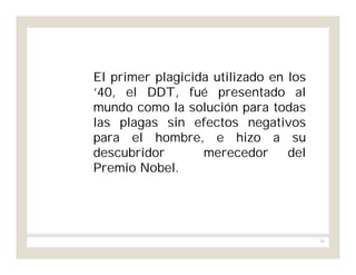 96
El primer plagicida utilizado en los
’40, el DDT, fué presentado al
mundo como la solución para todas
las plagas sin efectos negativos
para el hombre, e hizo a su
descubridor merecedor del
Premio Nobel.
 