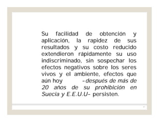 97
Su facilidad de obtención y
aplicación, la rapidez de sus
resultados y su costo reducido
extendieron rápidamente su uso
indiscriminado, sin sospechar los
efectos negativos sobre los seres
vivos y el ambiente, efectos que
aún hoy -después de más de
20 años de su prohibición en
Suecia y E.E.U.U- persisten.
 