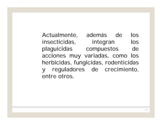 101
Actualmente, además de los
insecticidas, integran los
plaguicidas compuestos de
acciones muy variadas, como los
herbicidas, fungicidas, rodenticidas
y reguladores de crecimiento,
entre otros.
 