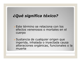 ¿Qué significa tóxico?¿Qué significa tóxico?
Este término se relaciona con los
efectos venenosos o mortales en el
cuerpo
Sustancia de cualquier origen que
ingerida, inhalada o inyectada causa
alteraciones orgánicas, funcionales o la
muerte
 