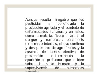 102
Aunque resulta innegable que los
pesticidas han beneficiado la
producción agrícola y el combate de
enfermedades humanas y animales,
como la malaria, fiebre amarilla, el
dengue y numerosas parasitosis
externas e internas, el uso continuo
y desaprensivo de agrotóxicos y la
ausencia de normas efectivas de
prevención determinaron la
aparición de problemas que inciden
sobre la salud humana y la
supervivencia de numerosas
especies.
 