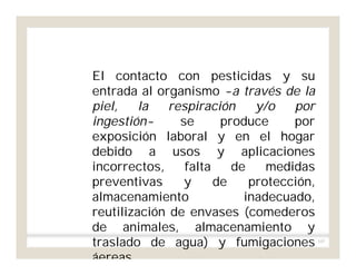 105
El contacto con pesticidas y su
entrada al organismo -a través de la
piel, la respiración y/o por
ingestión- se produce por
exposición laboral y en el hogar
debido a usos y aplicaciones
incorrectos, falta de medidas
preventivas y de protección,
almacenamiento inadecuado,
reutilización de envases (comederos
de animales, almacenamiento y
traslado de agua) y fumigaciones
áereas.
 