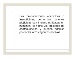 107
Las preparaciones acaricidas o
insecticidas, como las lociones
piojicidas con lindano utilizadas en
humanos, son una vía adicional de
contaminación y pueden además
potenciar otros agentes nocivos.
 