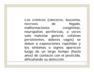 110
Los crónicos (cánceres, leucemia,
necrosis de hígado,
malformaciones congénitas,
neuropatías periféricas, a veces
solo malestar general, cefaleas
persistentes, dolores vagos) se
deben a exposiciones repetidas y
los síntomas o signos aparecen
luego de un largo tiempo (hasta
años) de contacto con el pesticida,
dificultando su detección.
 