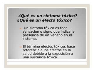 ¿Qué es un síntoma tóxico?¿Qué es un síntoma tóxico?
¿Qué es un efecto tóxico?¿Qué es un efecto tóxico?
 Un síntoma tóxico es toda
sensación o signo que indica la
presencia de un veneno en el
sistema.
 El término efectos tóxicos hace
referencia a los efectos en la
salud debido a la exposición a
una sustancia tóxica.
 
