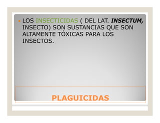 PLAGUICIDASPLAGUICIDAS
 LOS INSECTICIDAS ( DEL LAT. INSECTUM,
INSECTO) SON SUSTANCIAS QUE SON
ALTAMENTE TÓXICAS PARA LOS
INSECTOS.
 