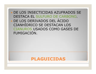 PLAGUICIDASPLAGUICIDAS
 DE LOS INSECTICIDAS AZUFRADOS SE
DESTACA EL SULFURO DE CARBONO.
 DE LOS DERIVADOS DEL ÁCIDO
CIANHÍDRICO SE DESTACAN LOS
CIANUROS USADOS COMO GASES DE
FUMIGACIÓN.
 