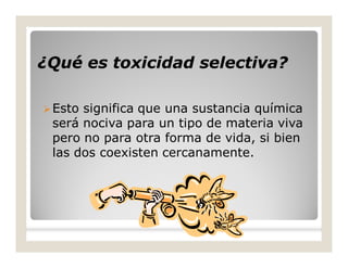 ¿Qué es toxicidad selectiva?¿Qué es toxicidad selectiva?
Esto significa que una sustancia química
será nociva para un tipo de materia viva
pero no para otra forma de vida, si bien
las dos coexisten cercanamente.
 