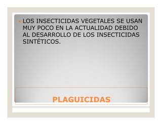 PLAGUICIDASPLAGUICIDAS
 LOS INSECTICIDAS VEGETALES SE USAN
MUY POCO EN LA ACTUALIDAD DEBIDO
AL DESARROLLO DE LOS INSECTICIDAS
SINTÉTICOS.
 