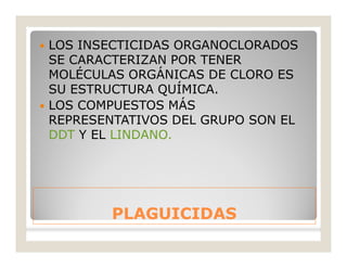 PLAGUICIDASPLAGUICIDAS
 LOS INSECTICIDAS ORGANOCLORADOS
SE CARACTERIZAN POR TENER
MOLÉCULAS ORGÁNICAS DE CLORO ES
SU ESTRUCTURA QUÍMICA.
 LOS COMPUESTOS MÁS
REPRESENTATIVOS DEL GRUPO SON EL
DDT Y EL LINDANO.
 