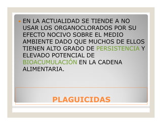 PLAGUICIDASPLAGUICIDAS
 EN LA ACTUALIDAD SE TIENDE A NO
USAR LOS ORGANOCLORADOS POR SU
EFECTO NOCIVO SOBRE EL MEDIO
AMBIENTE DADO QUE MUCHOS DE ELLOS
TIENEN ALTO GRADO DE PERSISTENCIA Y
ELEVADO POTENCIAL DE
BIOACUMULACIÓN EN LA CADENA
ALIMENTARIA.
 