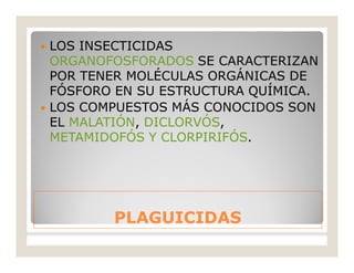 PLAGUICIDASPLAGUICIDAS
 LOS INSECTICIDAS
ORGANOFOSFORADOS SE CARACTERIZAN
POR TENER MOLÉCULAS ORGÁNICAS DE
FÓSFORO EN SU ESTRUCTURA QUÍMICA.
 LOS COMPUESTOS MÁS CONOCIDOS SON
EL MALATIÓN, DICLORVÓS,
METAMIDOFÓS Y CLORPIRIFÓS.
 